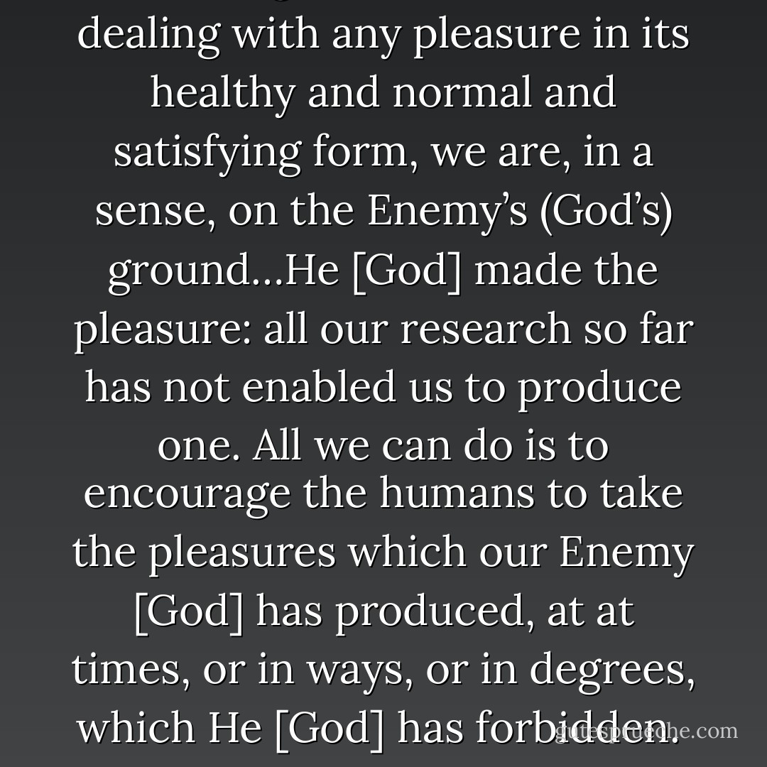 Never forget that when we are dealing with any pleasure in its healthy and normal and satisfying form, we are, in a sense, on the Enemy’s (God’s) ground…He [God] made the pleasure: all our research so far has not enabled us to produce one. All we can do is to encourage the humans to take the pleasures which our Enemy [God] has produced, at at times, or in ways, or in degrees, which He [God] has forbidden.  - C.S. Lewis