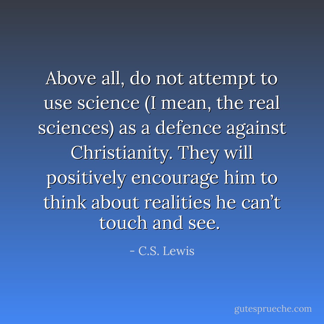 Above all, do not attempt to use science (I mean, the real sciences) as a defence against Christianity. They will positively encourage him to think about realities he can’t touch and see.  - C.S. Lewis