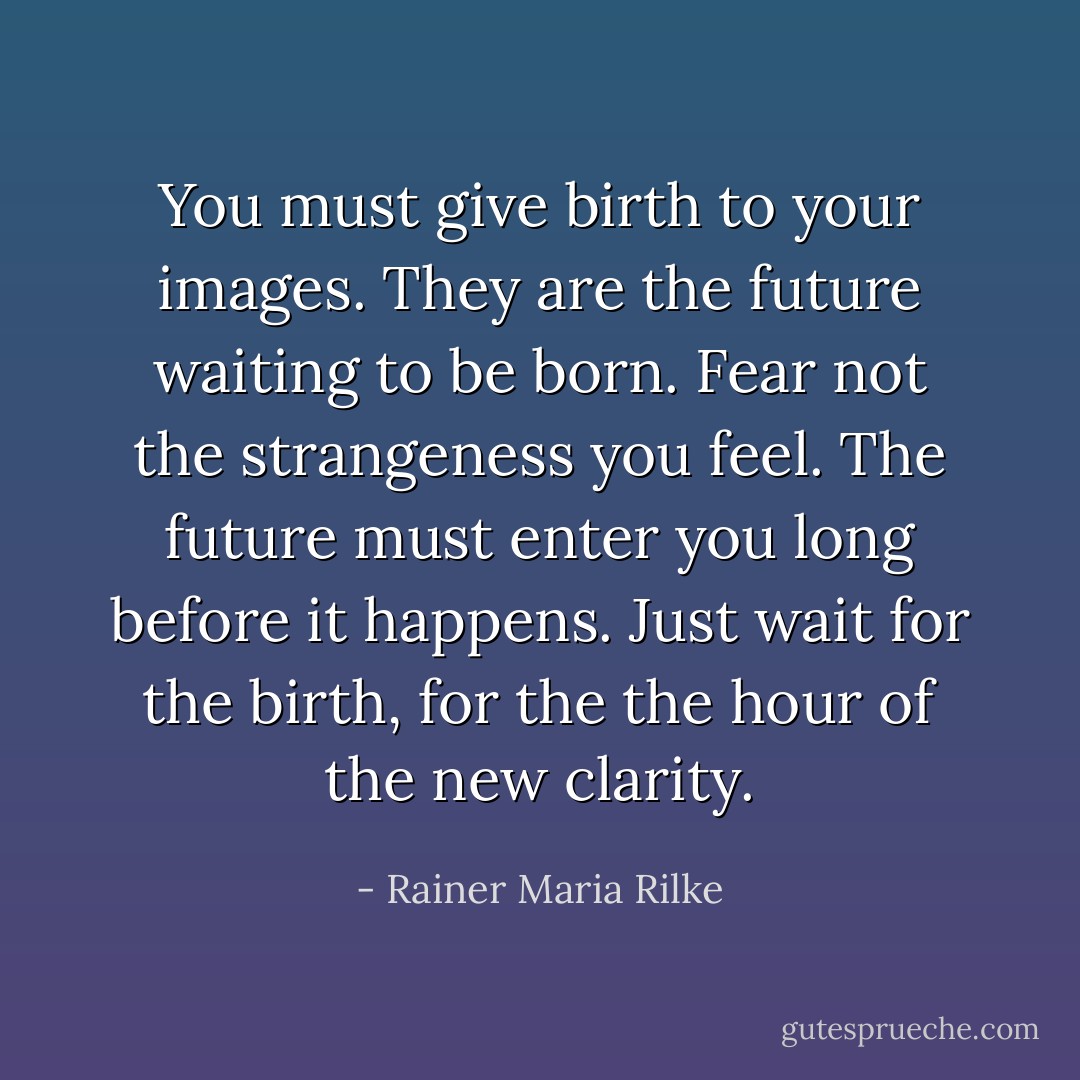 You must give birth to your images. They are the future waiting to be born. Fear not the strangeness you feel. The future must enter you long before it happens. Just wait for the birth, for the the hour of the new clarity. - Rainer Maria Rilke