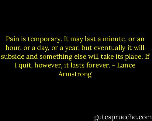Pain is temporary. It may last a minute, or an hour, or a day, or a year, but eventually it will subside and something else will take its place. If I quit, however, it lasts forever. - Lance Armstrong
