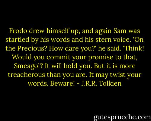 Frodo drew himself up, and again Sam was startled by his words and his stern voice. 'On the Precious? How dare you?' he said. 'Think! Would you commit your promise to that, Smeagol? It will hold you. But it is more treacherous than you are. It may twist your words. Beware! - J.R.R. Tolkien