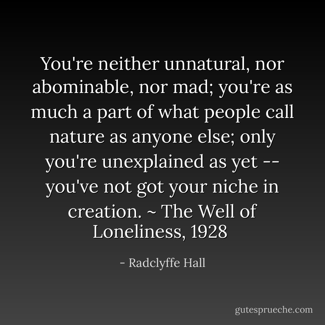 You're neither unnatural, nor abominable, nor mad; you're as much a part of what people call nature as anyone else; only you're unexplained as yet -- you've not got your niche in creation.<br />~ The Well of Loneliness, 1928  - Radclyffe Hall