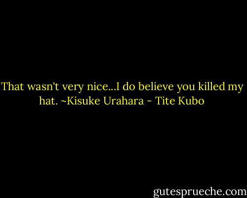 That wasn't very nice...I do believe you killed my hat.<br />~Kisuke Urahara - Tite Kubo