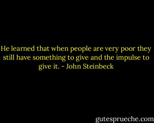 He learned that when people are very poor they still have something to give and the impulse to give it. - John Steinbeck
