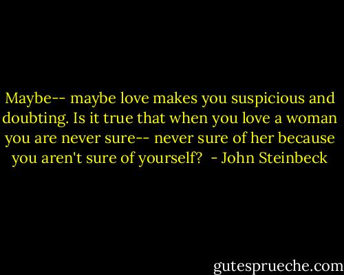 Maybe-- maybe love makes you suspicious and doubting. Is it true that when you love a woman you are never sure-- never sure of her because you aren't sure of yourself?  - John Steinbeck