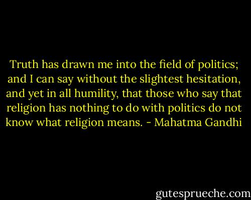 Truth has drawn me into the field of politics; and I can say without the slightest hesitation, and yet in all humility, that those who say that religion has nothing to do with politics do not know what religion means. - Mahatma Gandhi