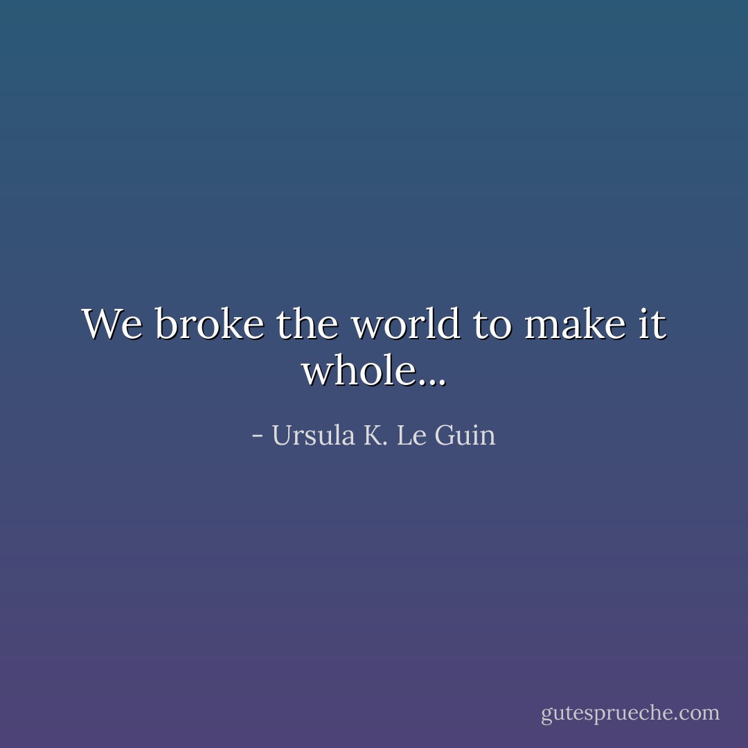 We broke the world to make it whole... - Ursula K. Le Guin
