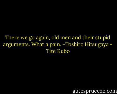 There we go again, old men and their stupid arguments. What a pain.<br />~Toshiro Hitsugaya - Tite Kubo