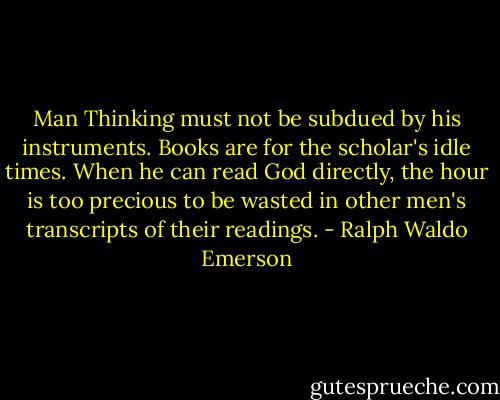 Man Thinking must not be subdued by his instruments. Books are for the scholar's idle times. When he can read God directly, the hour is too precious to be wasted in other men's transcripts of their readings. - Ralph Waldo Emerson