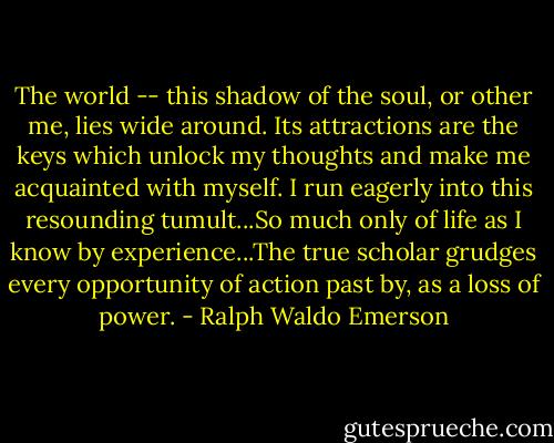 The world -- this shadow of the soul, or other me, lies wide around. Its attractions are the keys which unlock my thoughts and make me acquainted with myself. I run eagerly into this resounding tumult...So much only of life as I know by experience...The true scholar grudges every opportunity of action past by, as a loss of power. - Ralph Waldo Emerson