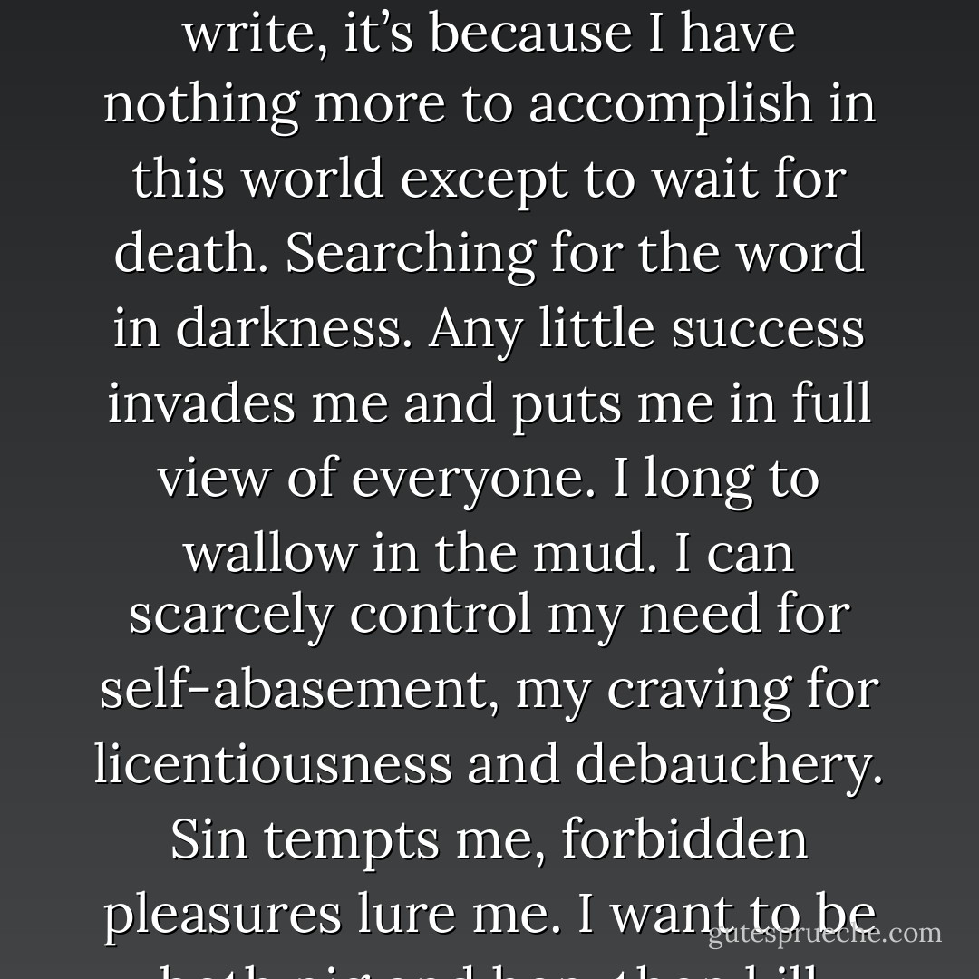I have grown weary of literature: silence alone comforts me. If I continue to write, it’s because I have nothing more to accomplish in this world except to wait for death. Searching for the word in darkness. Any little success invades me and puts me in full view of everyone. I long to wallow in the mud. I can scarcely control my need for self-abasement, my craving for licentiousness and debauchery. Sin tempts me, forbidden pleasures lure me. I want to be both pig and hen, then kill them and drink their blood. - Clarice Lispector