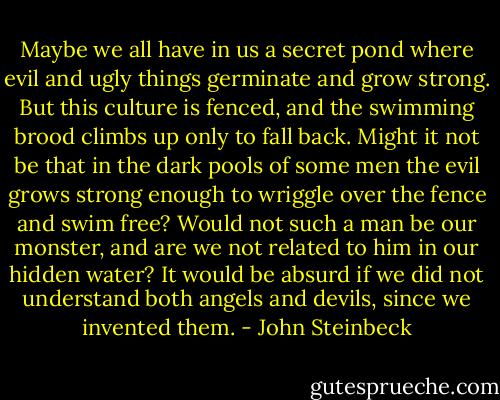 Maybe we all have in us a secret pond where evil and ugly things germinate and grow strong. But this culture is fenced, and the swimming brood climbs up only to fall back. Might it not be that in the dark pools of some men the evil grows strong enough to wriggle over the fence and swim free? Would not such a man be our monster, and are we not related to him in our hidden water? It would be absurd if we did not understand both angels and devils, since we invented them. - John Steinbeck
