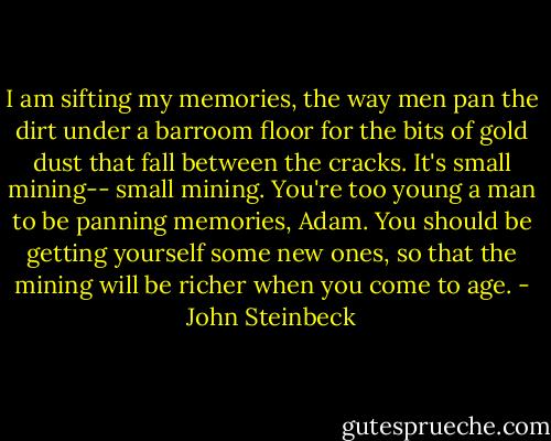 I am sifting my memories, the way men pan the dirt under a barroom floor for the bits of gold dust that fall between the cracks. It's small mining-- small mining. You're too young a man to be panning memories, Adam. You should be getting yourself some new ones, so that the mining will be richer when you come to age. - John Steinbeck