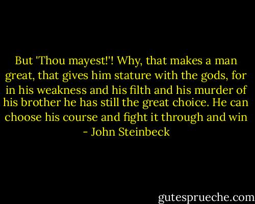 But 'Thou mayest!'! Why, that makes a man great, that gives him stature with the gods, for in his weakness and his filth and his murder of his brother he has still the great choice. He can choose his course and fight it through and win - John Steinbeck