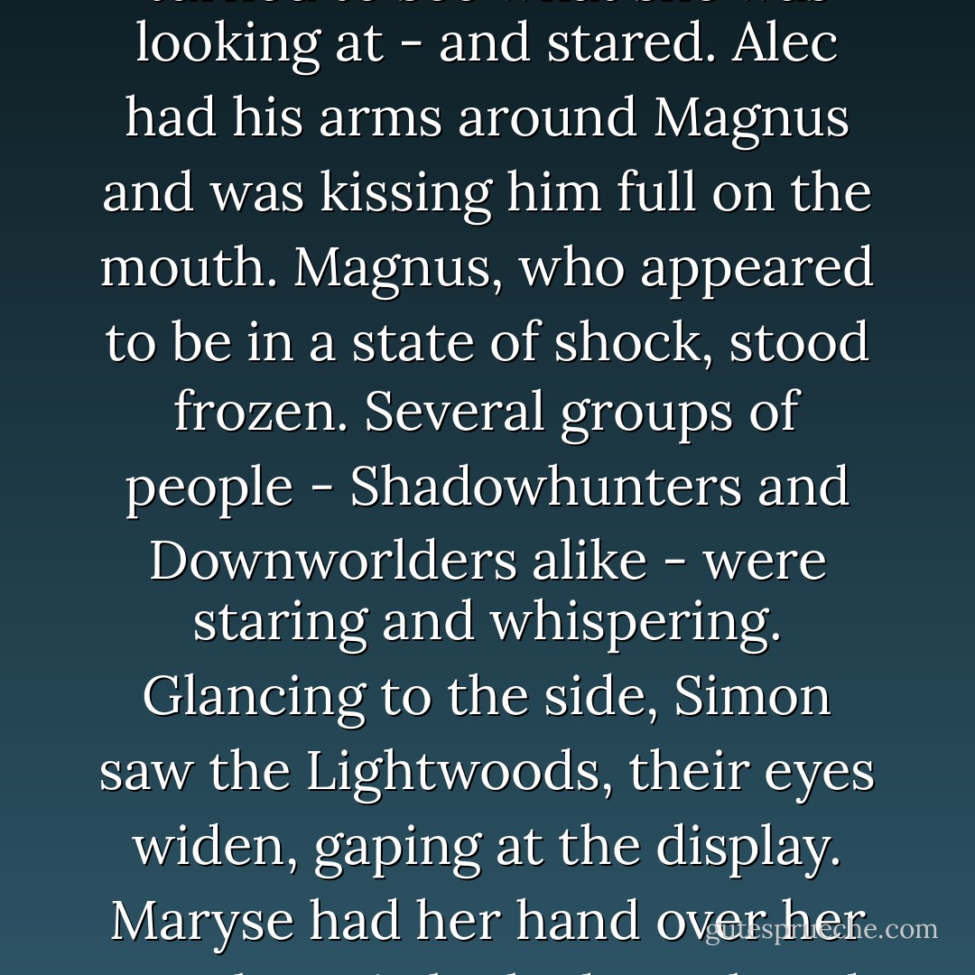 But-" Maia, still looking at Alec and Magnus, broke off and rasied her eyebrows. Simon turned to see what she was looking at - and stared.<br />Alec had his arms around Magnus and was kissing him full on the mouth. Magnus, who appeared to be in a state of shock, stood frozen. Several groups of people - Shadowhunters and Downworlders alike - were staring and whispering. Glancing to the side, Simon saw the Lightwoods, their eyes widen, gaping at the display. Maryse had her hand over her mouth.<br />Maia looked perplexed. "Wait a second," she said. "Do we all have to do that, too? - Cassandra Clare