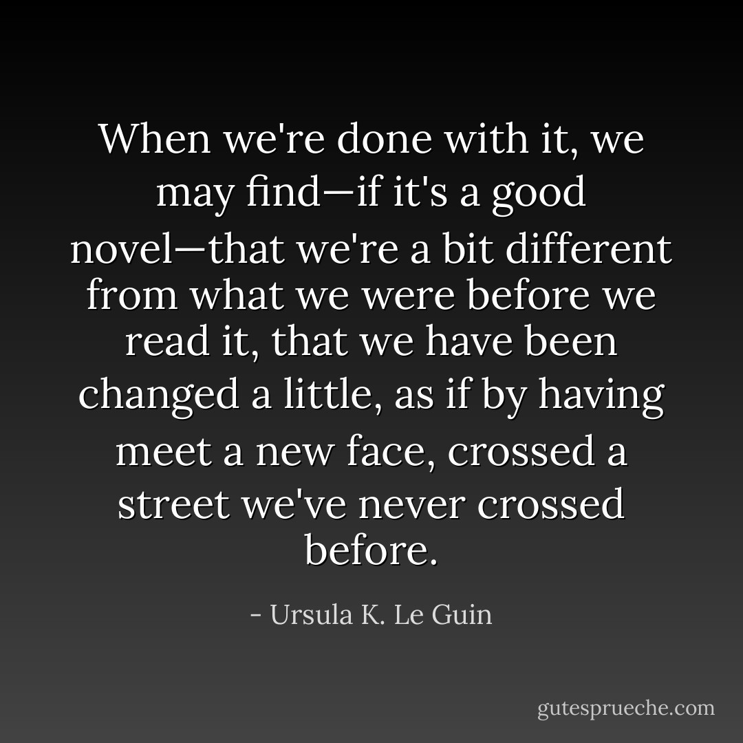 When we're done with it, we may find—if it's a good novel—that we're a bit different from what we were before we read it, that we have been changed a little, as if by having meet a new face, crossed a street we've never crossed before. - Ursula K. Le Guin