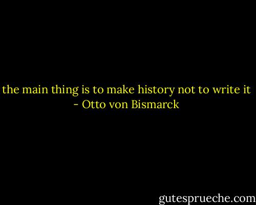 the main thing is to make history not to write it - Otto von Bismarck