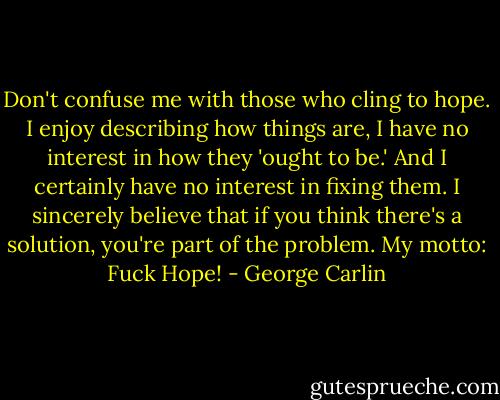 Don't confuse me with those who cling to hope. I enjoy describing how things are, I have no interest in how they 'ought to be.' And I certainly have no interest in fixing them. I sincerely believe that if you think there's a solution, you're part of the problem. My motto: Fuck Hope! - George Carlin