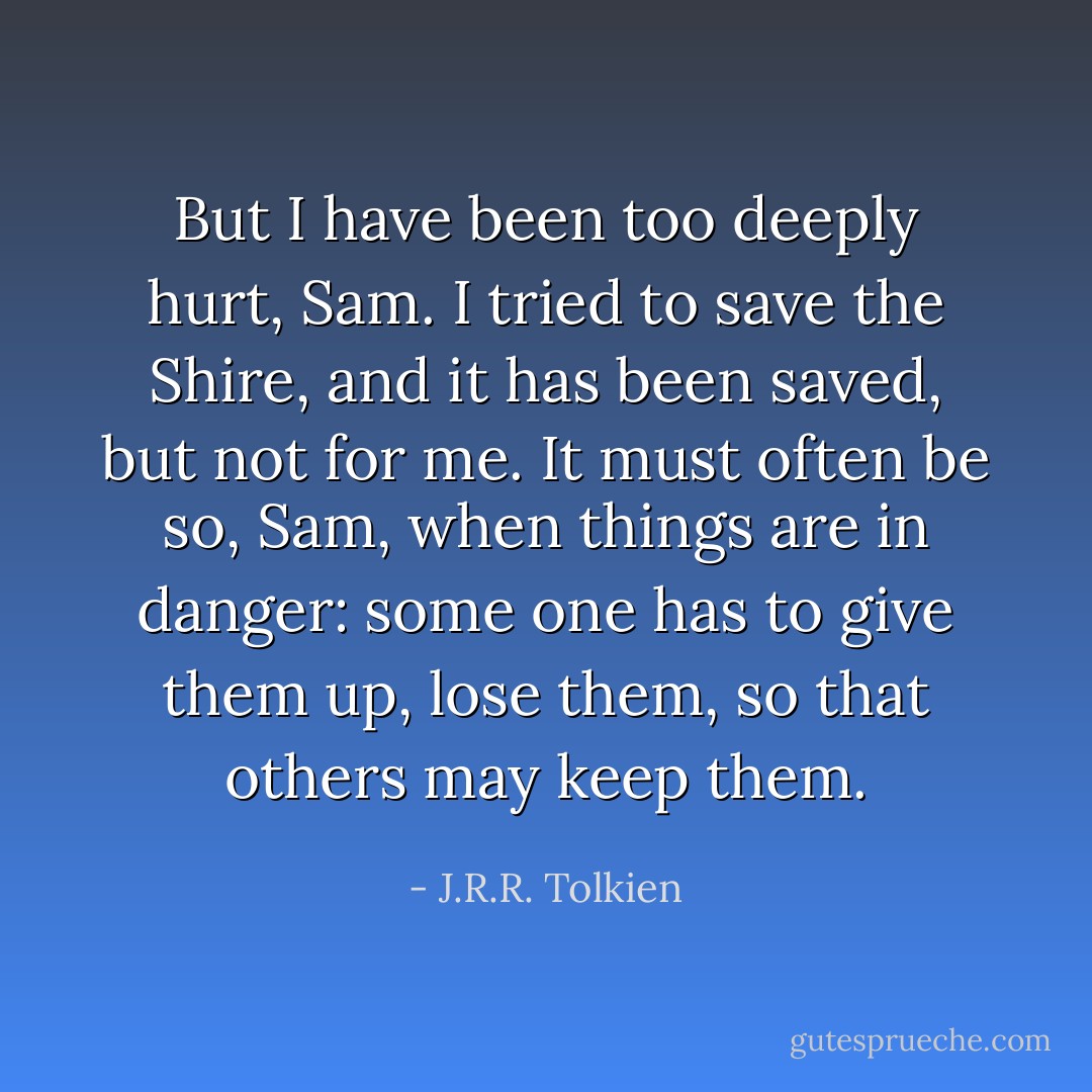 But I have been too deeply hurt, Sam. I tried to save the Shire, and it has been saved, but not for me. It must often be so, Sam, when things are in danger: some one has to give them up, lose them, so that others may keep them. - J.R.R. Tolkien