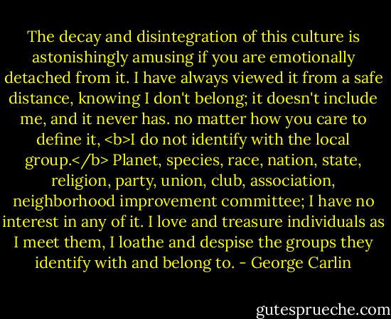 The decay and disintegration of this culture is astonishingly amusing if you are emotionally detached from it. I have always viewed it from a safe distance, knowing I don't belong; it doesn't include me, and it never has. no matter how you care to define it, <b>I do not identify with the local group.</b> Planet, species, race, nation, state, religion, party, union, club, association, neighborhood improvement committee; I have no interest in any of it. I love and treasure individuals as I meet them, I loathe and despise the groups they identify with and belong to. - George Carlin