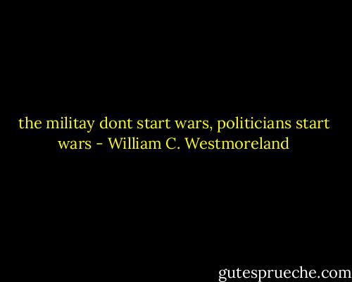 the militay dont start wars, politicians start wars - William C. Westmoreland