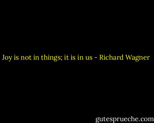 Joy is not in things; it is in us - Richard Wagner
