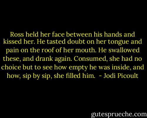 Ross held her face between his hands and kissed her. He tasted doubt on her tongue and pain on the roof of her mouth. He swallowed these, and drank again. Consumed, she had no choice but to see how empty he was inside, and how, sip by sip, she filled him.  - Jodi Picoult