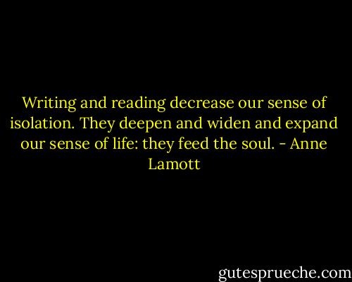 Writing and reading decrease our sense of isolation. They deepen and widen and expand our sense of life: they feed the soul. - Anne Lamott