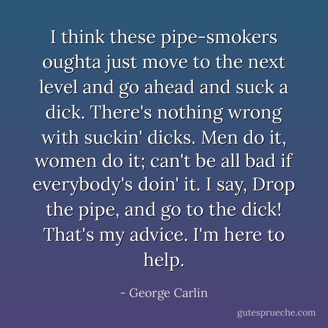I think these pipe-smokers oughta just move to the next level and go ahead and suck a dick. There's nothing wrong with suckin' dicks. Men do it, women do it; can't be all bad if everybody's doin' it. I say, Drop the pipe, and go to the dick! That's my advice. I'm here to help. - George Carlin
