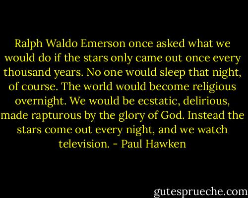 Ralph Waldo Emerson once asked what we would do if the stars only came out once every thousand years. No one would sleep that night, of course. The world would become religious overnight. We would be ecstatic, delirious, made rapturous by the glory of God. Instead the stars come out every night, and we watch television. - Paul Hawken