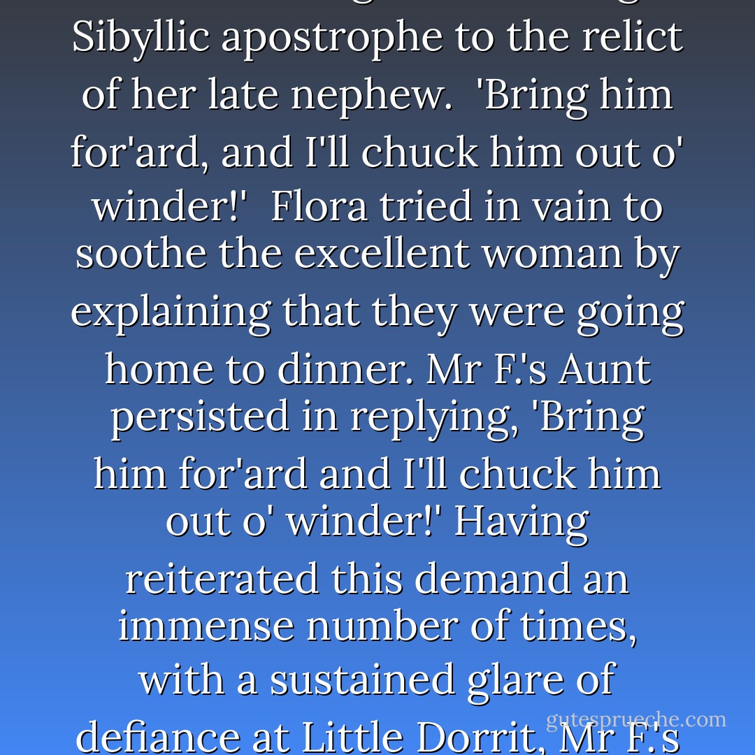 Mr F.'s Aunt, who had eaten her pie with great solemnity, and who had been elaborating some grievous scheme of injury in her mind since her first assumption of that public position on the Marshal's steps, took the present opportunity of addressing the following Sibyllic apostrophe to the relict of her late nephew.<br /><br />'Bring him for'ard, and I'll chuck him out o' winder!'<br /><br />Flora tried in vain to soothe the excellent woman by explaining that they were going home to dinner. Mr F.'s Aunt persisted in replying, 'Bring him for'ard and I'll chuck him out o' winder!' Having reiterated this demand an immense number of times, with a sustained glare of defiance at Little Dorrit, Mr F.'s Aunt folded her arms, and sat down in the corner of the pie-shop parlour; steadfastly refusing to budge until such time as 'he' should have been 'brought for'ard,' and the chucking portion of his destiny accomplished. - Charles Dickens