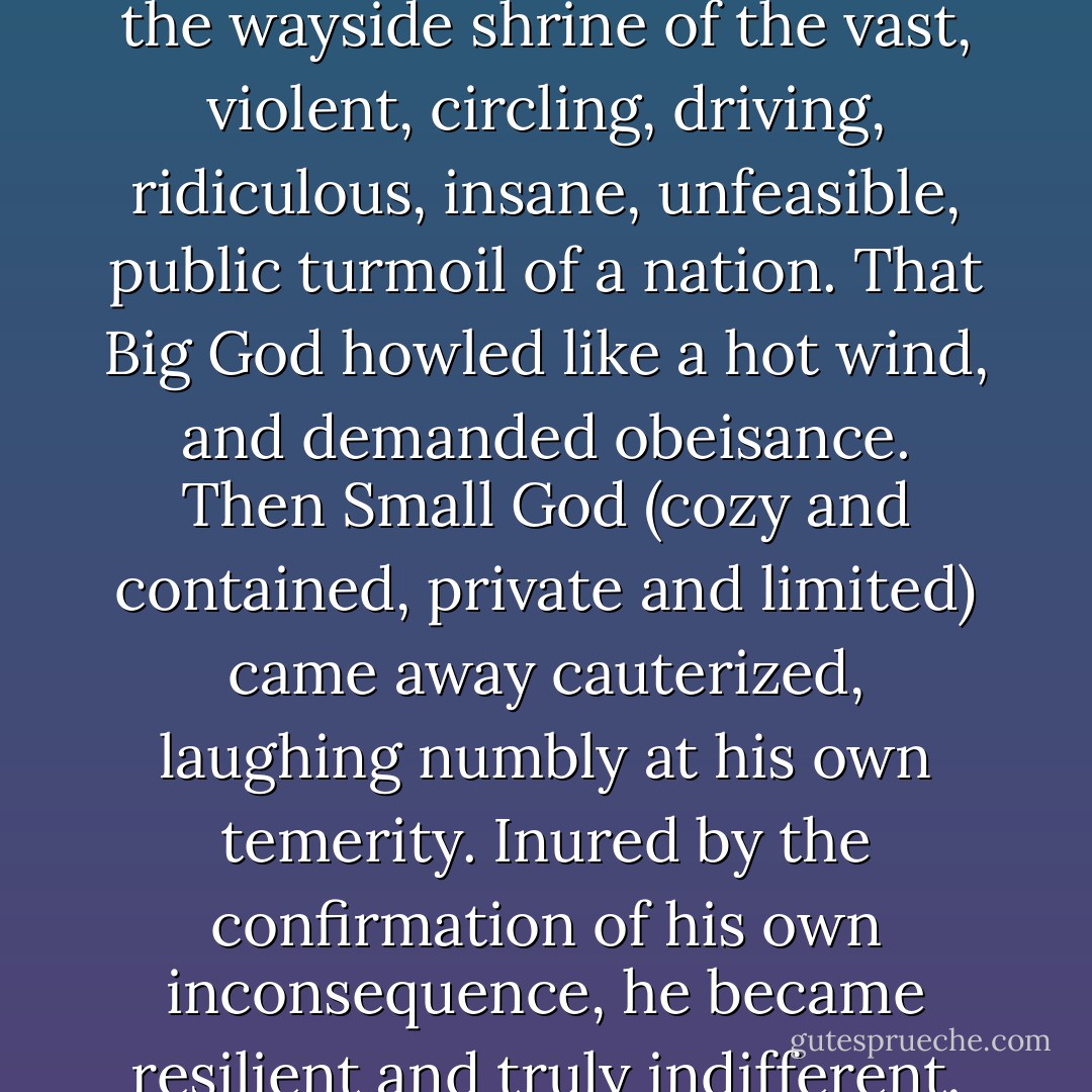 But when they made love he was offended by her eyes. They behaved as though they belonged to someone else. Someone watching. Looking out of the window at the sea. At a boat in the river. Or a passerby in the mist in a hat.<br /><br />He was exasperated because he didn't know what that look <i>meant</i>. He put it somewhere between indifference and despair. He didn’t know that in some places, like the country that Rahel came from, various kinds of despair competed for primacy. And that <i>personal</i> despair could never be desperate enough. That something happened when personal turmoil dropped by at the wayside shrine of the vast, violent, circling, driving, ridiculous, insane, unfeasible, public turmoil of a nation. That Big God howled like a hot wind, and demanded obeisance. Then Small God (cozy and contained, private and limited) came away cauterized, laughing numbly at his own temerity. Inured by the confirmation of his own inconsequence, he became resilient and truly indifferent. Nothing mattered much. Nothing much mattered. And the less it mattered, the less it mattered. It was never important enough. Because Worse Things had happened. In the country that she came from, poised forever between the terror of war and the horror of peace, Worse Things kept happening.<br /><br />So Small God laughed a hollow laugh, and skipped away cheerfully. Like a rich boy in shorts. He whistled, kicked stones. The source of his brittle elation was the relative smallness of his misfortune. He climbed into people’s eyes and became an exasperating expression. - Arundhati Roy