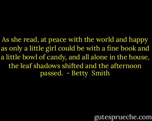 As she read, at peace with the world and happy as only a little girl could be with a fine book and a little bowl of candy, and all alone in the house, the leaf shadows shifted and the afternoon passed.  - Betty  Smith