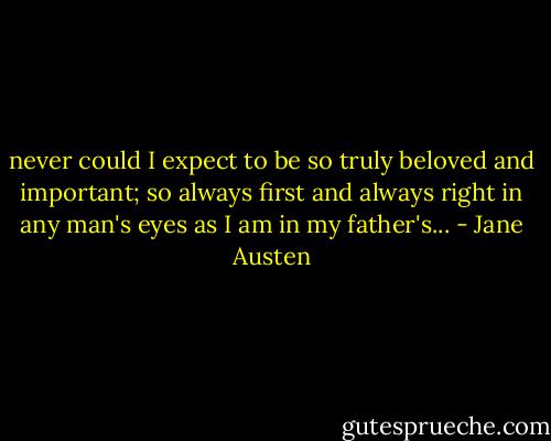 never could I expect to be so truly beloved and important; so always first and always right in any man's eyes as I am in my father's... - Jane Austen