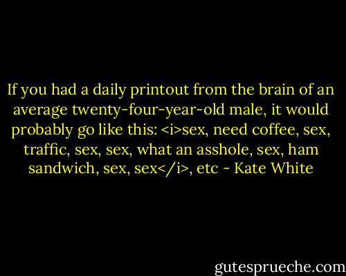 If you had a daily printout from the brain of an average twenty-four-year-old male, it would probably go like this: <i>sex, need coffee, sex, traffic, sex, sex, what an asshole, sex, ham sandwich, sex, sex</i>, etc - Kate White