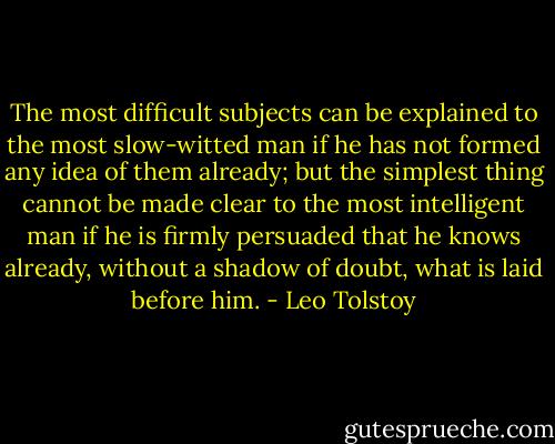 The most difficult subjects can be explained to the most slow-witted man if he has not formed any idea of them already; but the simplest thing cannot be made clear to the most intelligent man if he is firmly persuaded that he knows already, without a shadow of doubt, what is laid before him. - Leo Tolstoy