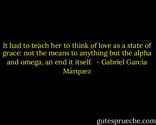 It had to teach her to think of love as a state of grace: not the means to anything but the alpha and omega, an end it itself.  - Gabriel García Márquez