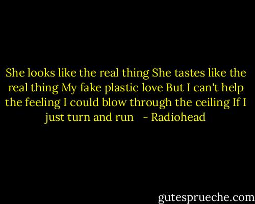 She looks like the real thing<br />She tastes like the real thing<br />My fake plastic love<br />But I can't help the feeling<br />I could blow through the ceiling<br />If I just turn and run<br /><br /> - Radiohead