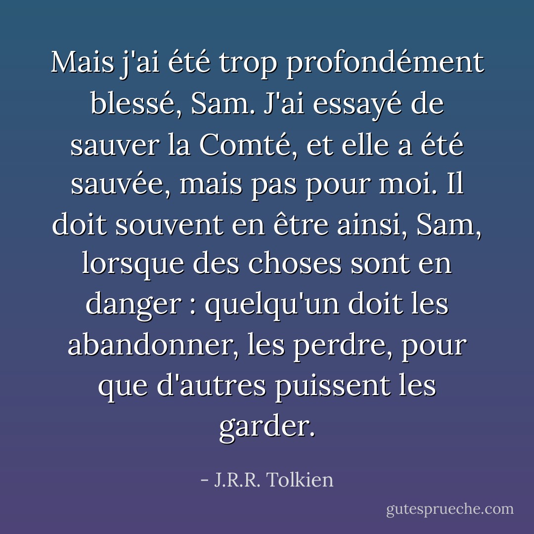 Mais j'ai été trop profondément blessé, Sam. J'ai essayé de sauver la Comté, et elle a été sauvée, mais pas pour moi. Il doit souvent en être ainsi, Sam, lorsque des choses sont en danger : quelqu'un doit les abandonner, les perdre, pour que d'autres puissent les garder. - J.R.R. Tolkien