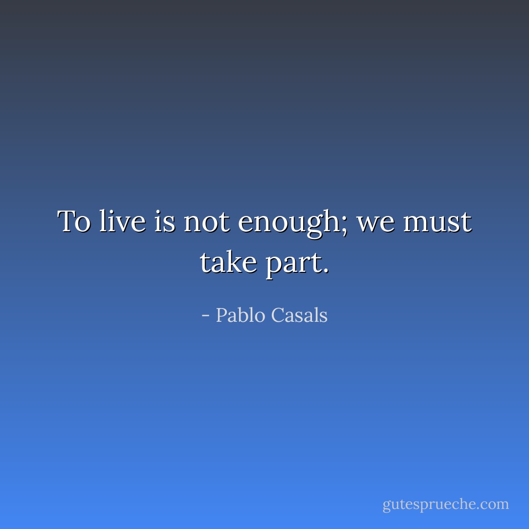 To live is not enough; we must take part. - Pablo Casals