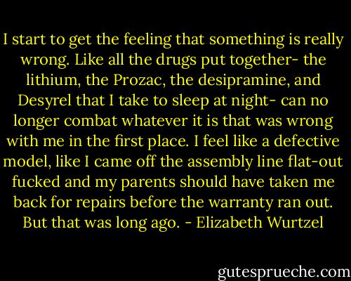 I start to get the feeling that something is really wrong. Like all the drugs put together- the lithium, the Prozac, the desipramine, and Desyrel that I take to sleep at night- can no longer combat whatever it is that was wrong with me in the first place. I feel like a defective model, like I came off the assembly line flat-out fucked and my parents should have taken me back for repairs before the warranty ran out. But that was long ago. - Elizabeth Wurtzel