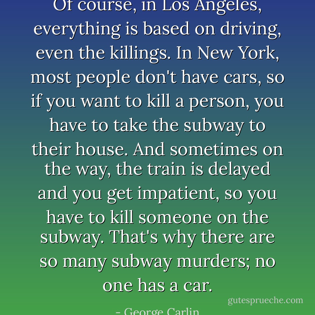 Of course, in Los Angeles, <i>everything</i> is based on driving, even the killings. In New York, most people don't have cars, so if you want to kill a person, you have to take the subway to their house. And sometimes on the way, the train is delayed and you get impatient, so you have to kill someone on the subway. That's why there are so many subway murders; no one has a car. - George Carlin
