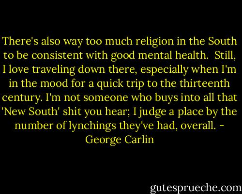 There's also way too much religion in the South to be consistent with good mental health.<br /><br />Still, I love traveling down there, especially when I'm in the mood for a quick trip to the thirteenth century. I'm not someone who buys into all that 'New South' shit you hear; I judge a place by the number of lynchings they've had, overall. - George Carlin