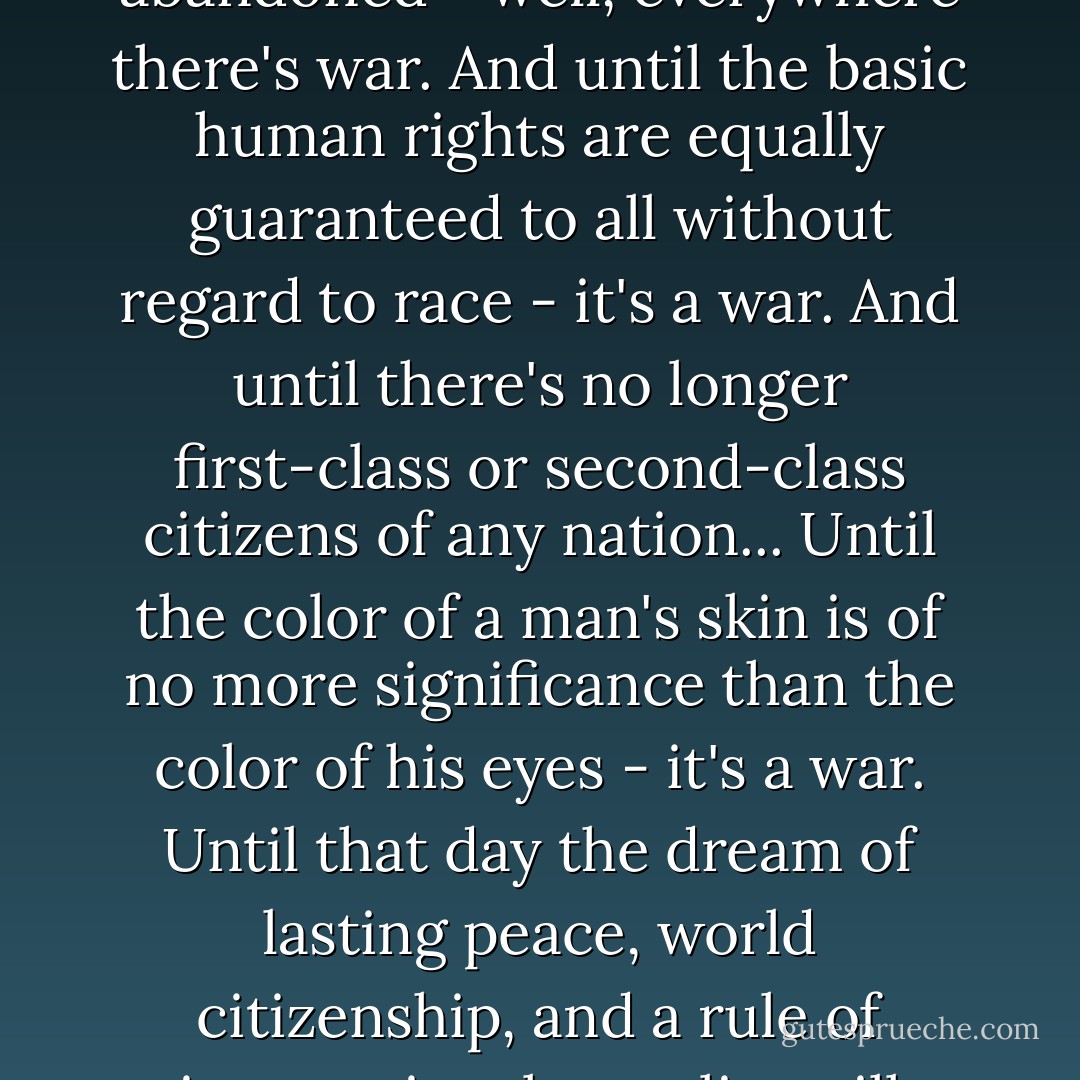 Until the philosophy which holds one race superior and another inferior is finally and permanently discredited and abandoned - well, everywhere there's war. And until the basic human rights are equally guaranteed to all without regard to race - it's a war. And until there's no longer first-class or second-class citizens of any nation... Until the color of a man's skin is of no more significance than the color of his eyes - it's a war. Until that day the dream of lasting peace, world citizenship, and a rule of international morality will remain in but a fleeting illusion to be pursued, but never attained. - Haile Selassie I