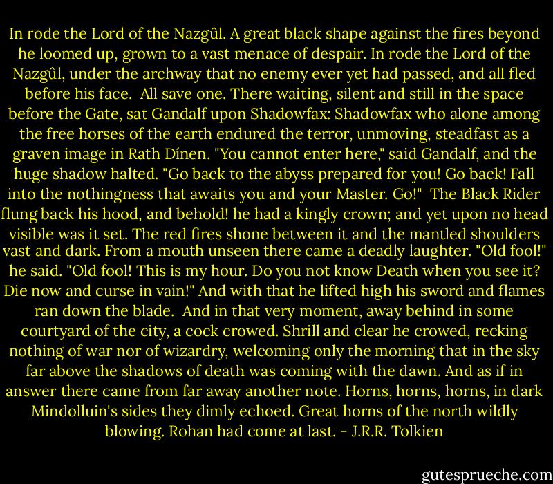 In rode the Lord of the Nazgûl. A great black shape against the fires beyond he loomed up, grown to a vast menace of despair. In rode the Lord of the Nazgûl, under the archway that no enemy ever yet had passed, and all fled before his face.<br /><br />All save one. There waiting, silent and still in the space before the Gate, sat Gandalf upon Shadowfax: Shadowfax who alone among the free horses of the earth endured the terror, unmoving, steadfast as a graven image in Rath Dínen.<br />"You cannot enter here," said Gandalf, and the huge shadow halted. "Go back to the abyss prepared for you! Go back! Fall into the nothingness that awaits you and your Master. Go!" <br />The Black Rider flung back his hood, and behold! he had a kingly crown; and yet upon no head visible was it set. The red fires shone between it and the mantled shoulders vast and dark. From a mouth unseen there came a deadly laughter.<br />"Old fool!" he said. "Old fool! This is my hour. Do you not know Death when you see it? Die now and curse in vain!" And with that he lifted high his sword and flames ran down the blade.<br /><br />And in that very moment, away behind in some courtyard of the city, a cock crowed. Shrill and clear he crowed, recking nothing of war nor of wizardry, welcoming only the morning that in the sky far above the shadows of death was coming with the dawn.<br />And as if in answer there came from far away another note. Horns, horns, horns, in dark Mindolluin's sides they dimly echoed. Great horns of the north wildly blowing. Rohan had come at last. - J.R.R. Tolkien