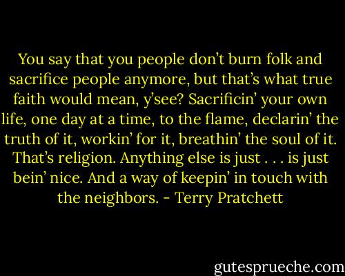 You say that you people don’t burn folk and sacrifice people anymore, but that’s what true faith would mean, y’see? Sacrificin’ your own life, one day at a time, to the flame, declarin’ the truth of it, workin’ for it, breathin’ the soul of it. That’s religion. Anything else is just . . . is just bein’ nice. And a way of keepin’ in touch with the neighbors. - Terry Pratchett