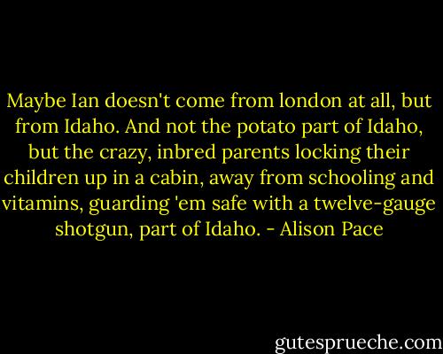 Maybe Ian doesn't come from london at all, but from Idaho. And not the potato part of Idaho, but the crazy, inbred parents locking their children up in a cabin, away from schooling and vitamins, guarding 'em safe with a twelve-gauge shotgun, part of Idaho. - Alison Pace