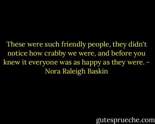 These were such friendly people, they didn't notice how crabby we were, and before you knew it everyone was as happy as they were. - Nora Raleigh Baskin