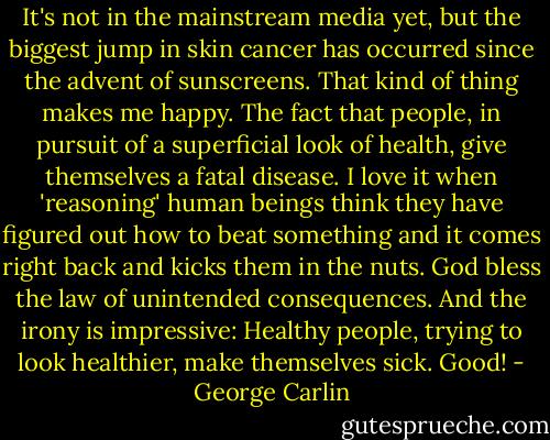 It's not in the mainstream media yet, but the biggest jump in skin cancer has occurred since the advent of sunscreens. That kind of thing makes me happy. The fact that people, in pursuit of a superficial look of health, give themselves a fatal disease. I love it when 'reasoning' human beings think they have figured out how to beat something and it comes right back and kicks them in the nuts. God bless the law of unintended consequences. And the irony is impressive: Healthy people, trying to look healthier, make themselves sick. Good! - George Carlin