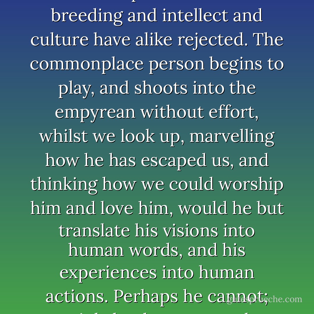 The kingdom of music is not the kingdom of this world; it will accept those whom breeding and intellect and culture have alike rejected. The commonplace person begins to play, and shoots into the empyrean without effort, whilst we look up, marvelling how he has escaped us, and thinking how we could worship him and love him, would he but translate his visions into human words, and his experiences into human actions. Perhaps he cannot; certainly he does not, or does so very seldom. - E.M. Forster
